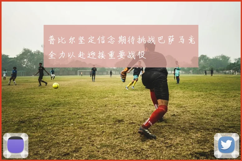 普比尔坚定信念期待挑战巴萨马竞全力以赴迎接重要战役