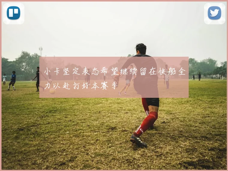 小卡坚定表态希望继续留在快船全力以赴打好本赛季