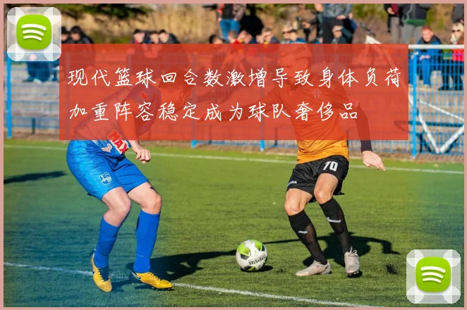 现代篮球回合数激增导致身体负荷加重阵容稳定成为球队奢侈品