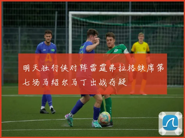 明天独行侠对阵雷霆弗拉格缺席第七场马绍尔马丁出战存疑