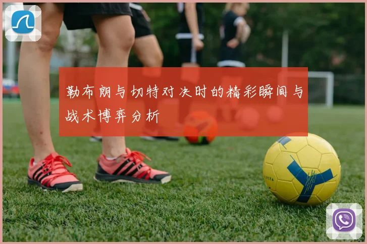 勒布朗与切特对决时的精彩瞬间与战术博弈分析