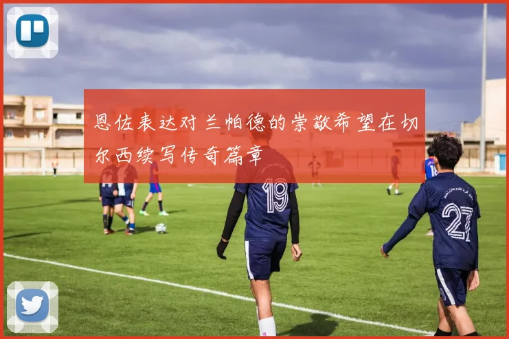 恩佐表达对兰帕德的崇敬希望在切尔西续写传奇篇章