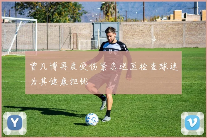 曾凡博再度受伤紧急送医检查球迷为其健康担忧