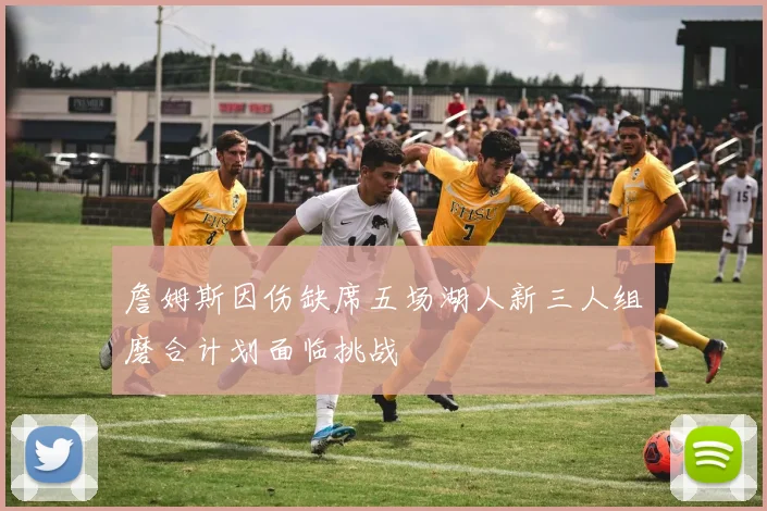 詹姆斯因伤缺席五场湖人新三人组磨合计划面临挑战