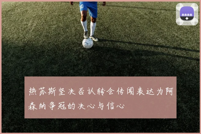 热苏斯坚决否认转会传闻表达为阿森纳争冠的决心与信心
