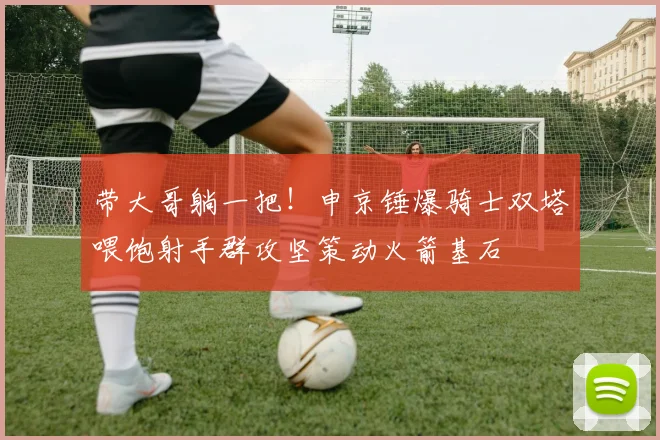 带大哥躺一把！申京锤爆骑士双塔喂饱射手群攻坚策动火箭基石
