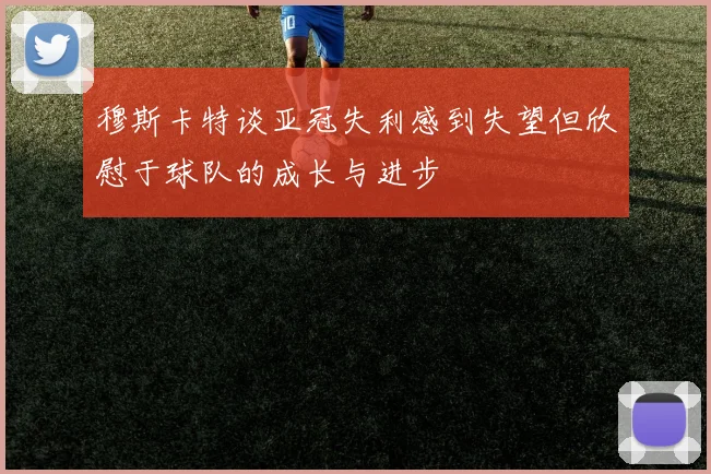 穆斯卡特谈亚冠失利感到失望但欣慰于球队的成长与进步