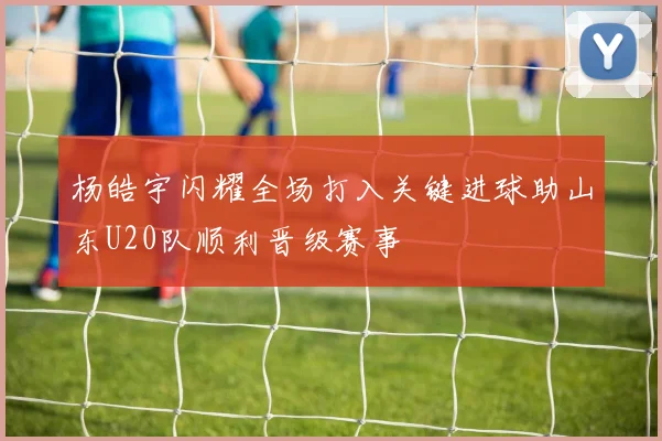 杨皓宇闪耀全场打入关键进球助山东U20队顺利晋级赛事