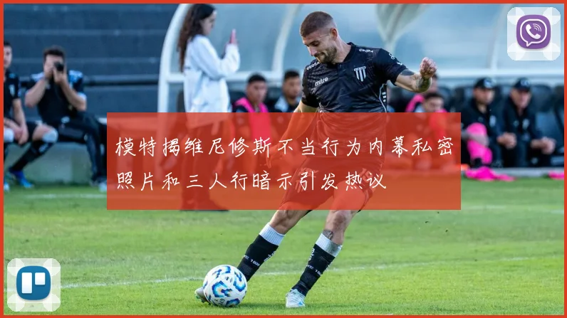 模特揭维尼修斯不当行为内幕私密照片和三人行暗示引发热议