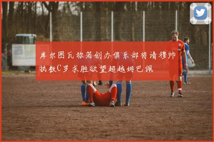 库尔图瓦称若创办俱乐部将请穆帅执教C罗求胜欲望超越姆巴佩