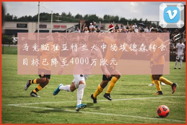马竞瞄准亚特兰大中场埃德森转会目标已降至4000万欧元