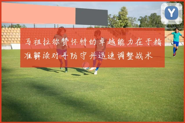 马祖拉称赞怀特的卓越能力在于精准解读对手防守并迅速调整战术