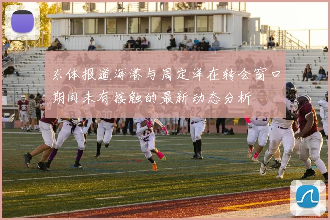 东体报道海港与周定洋在转会窗口期间未有接触的最新动态分析