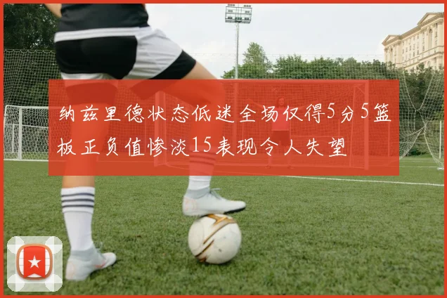 纳兹里德状态低迷全场仅得5分5篮板正负值惨淡15表现令人失望