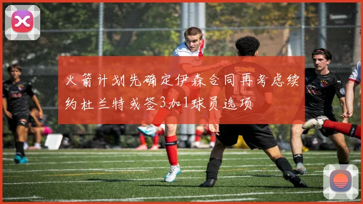 火箭计划先确定伊森合同再考虑续约杜兰特或签3加1球员选项