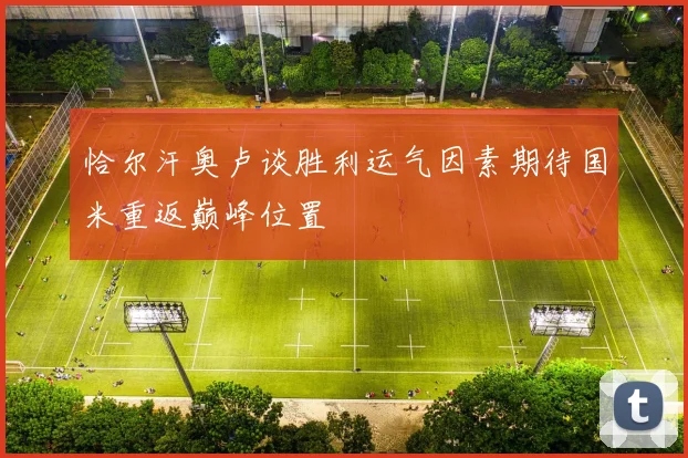 恰尔汗奥卢谈胜利运气因素期待国米重返巅峰位置
