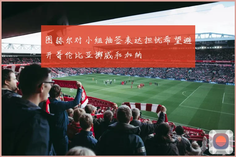 图赫尔对小组抽签表达担忧希望避开哥伦比亚挪威和加纳