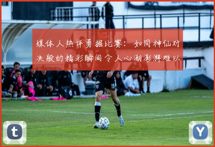 媒体人热评勇掘比赛：如同神仙对决般的精彩瞬间令人心潮澎湃难以忘怀
