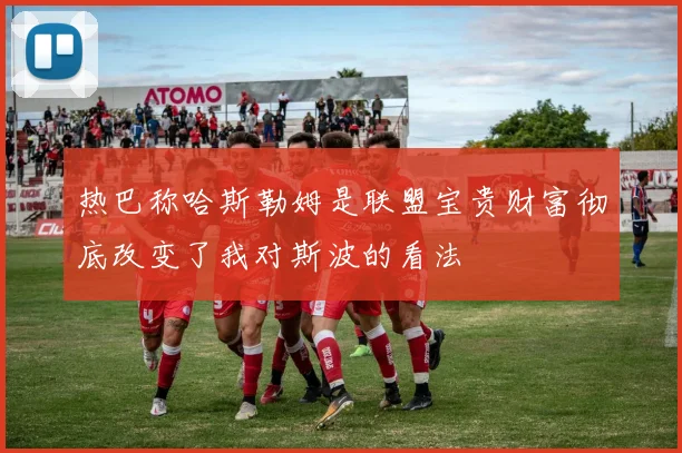 热巴称哈斯勒姆是联盟宝贵财富彻底改变了我对斯波的看法