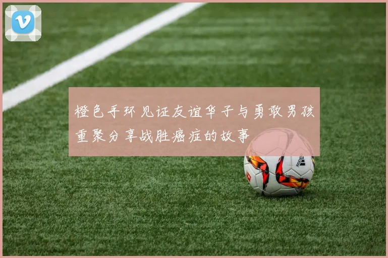 橙色手环见证友谊华子与勇敢男孩重聚分享战胜癌症的故事