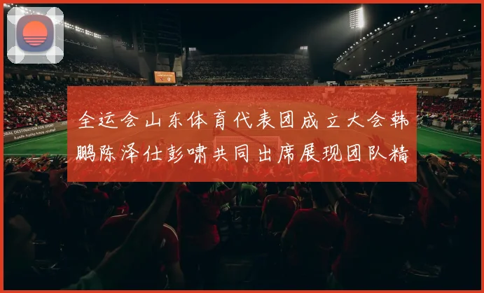 全运会山东体育代表团成立大会韩鹏陈泽仕彭啸共同出席展现团队精神与风采