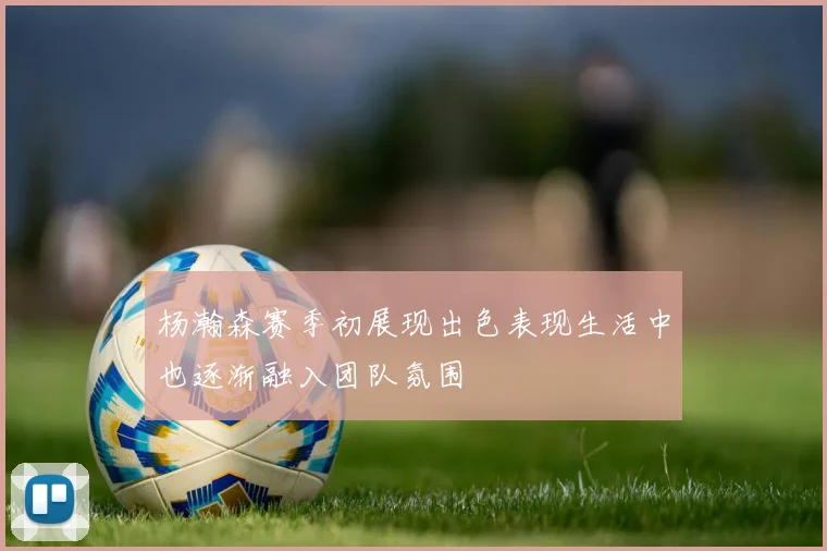 杨瀚森赛季初展现出色表现生活中也逐渐融入团队氛围