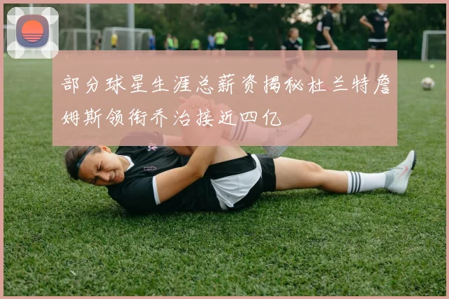 部分球星生涯总薪资揭秘杜兰特詹姆斯领衔乔治接近四亿