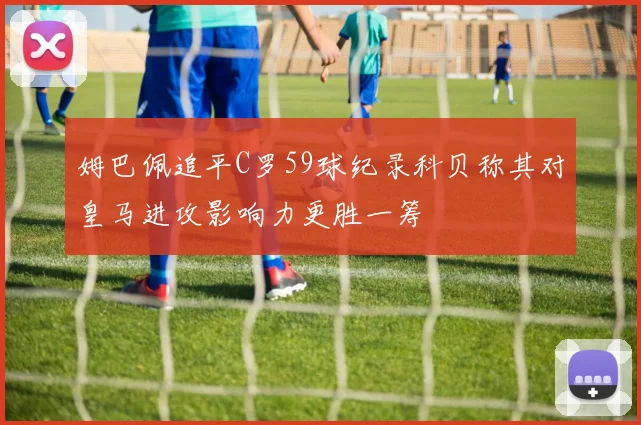 姆巴佩追平C罗59球纪录科贝称其对皇马进攻影响力更胜一筹