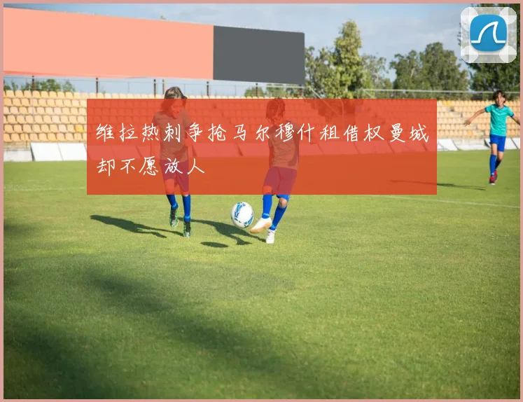 维拉热刺争抢马尔穆什租借权曼城却不愿放人