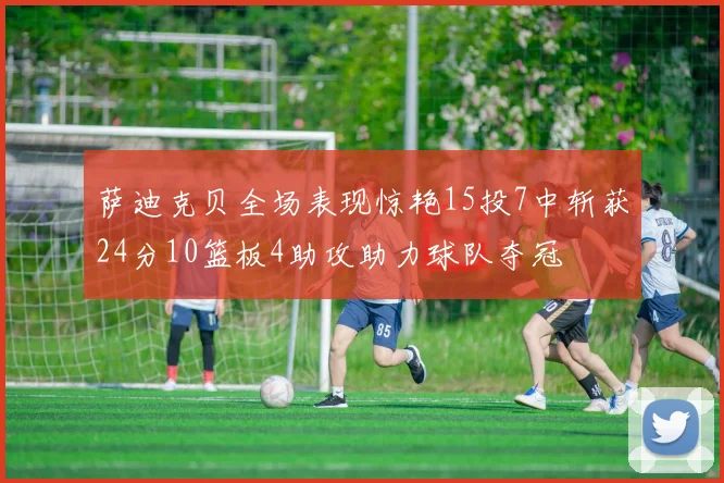 萨迪克贝全场表现惊艳15投7中斩获24分10篮板4助攻助力球队夺冠